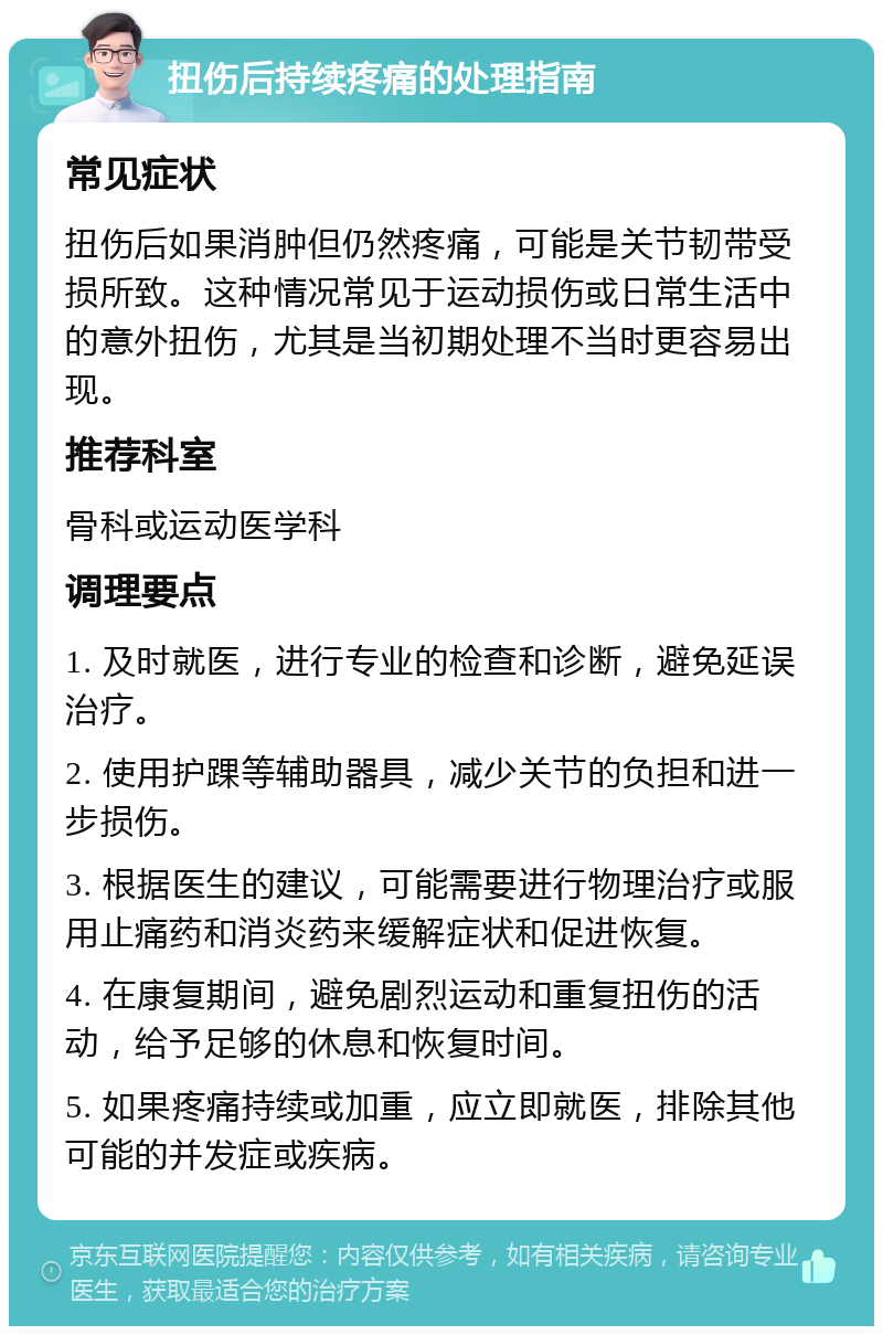 扭伤后持续疼痛的处理指南 常见症状 扭伤后如果消肿但仍然疼痛，可能是关节韧带受损所致。这种情况常见于运动损伤或日常生活中的意外扭伤，尤其是当初期处理不当时更容易出现。 推荐科室 骨科或运动医学科 调理要点 1. 及时就医，进行专业的检查和诊断，避免延误治疗。 2. 使用护踝等辅助器具，减少关节的负担和进一步损伤。 3. 根据医生的建议，可能需要进行物理治疗或服用止痛药和消炎药来缓解症状和促进恢复。 4. 在康复期间，避免剧烈运动和重复扭伤的活动，给予足够的休息和恢复时间。 5. 如果疼痛持续或加重，应立即就医，排除其他可能的并发症或疾病。