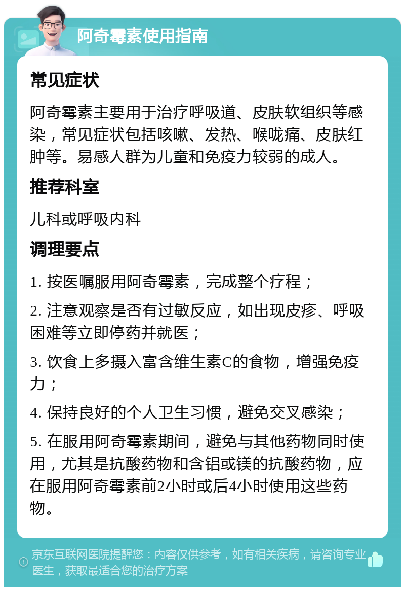 阿奇霉素使用指南 常见症状 阿奇霉素主要用于治疗呼吸道、皮肤软组织等感染，常见症状包括咳嗽、发热、喉咙痛、皮肤红肿等。易感人群为儿童和免疫力较弱的成人。 推荐科室 儿科或呼吸内科 调理要点 1. 按医嘱服用阿奇霉素，完成整个疗程； 2. 注意观察是否有过敏反应，如出现皮疹、呼吸困难等立即停药并就医； 3. 饮食上多摄入富含维生素C的食物，增强免疫力； 4. 保持良好的个人卫生习惯，避免交叉感染； 5. 在服用阿奇霉素期间，避免与其他药物同时使用，尤其是抗酸药物和含铝或镁的抗酸药物，应在服用阿奇霉素前2小时或后4小时使用这些药物。