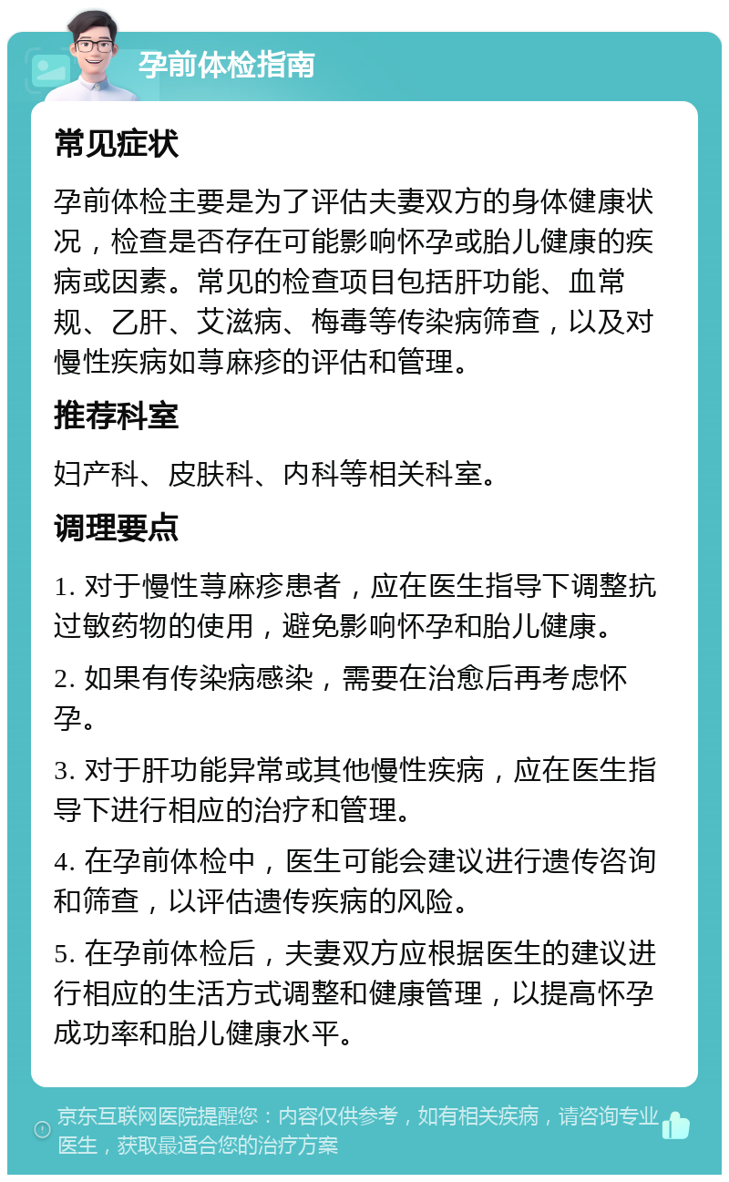 孕前体检指南 常见症状 孕前体检主要是为了评估夫妻双方的身体健康状况，检查是否存在可能影响怀孕或胎儿健康的疾病或因素。常见的检查项目包括肝功能、血常规、乙肝、艾滋病、梅毒等传染病筛查，以及对慢性疾病如荨麻疹的评估和管理。 推荐科室 妇产科、皮肤科、内科等相关科室。 调理要点 1. 对于慢性荨麻疹患者，应在医生指导下调整抗过敏药物的使用，避免影响怀孕和胎儿健康。 2. 如果有传染病感染，需要在治愈后再考虑怀孕。 3. 对于肝功能异常或其他慢性疾病，应在医生指导下进行相应的治疗和管理。 4. 在孕前体检中，医生可能会建议进行遗传咨询和筛查，以评估遗传疾病的风险。 5. 在孕前体检后，夫妻双方应根据医生的建议进行相应的生活方式调整和健康管理，以提高怀孕成功率和胎儿健康水平。