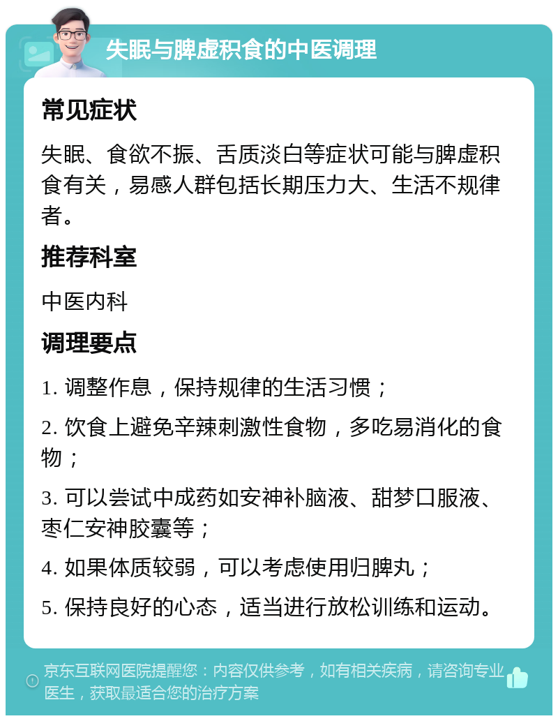 失眠与脾虚积食的中医调理 常见症状 失眠、食欲不振、舌质淡白等症状可能与脾虚积食有关，易感人群包括长期压力大、生活不规律者。 推荐科室 中医内科 调理要点 1. 调整作息，保持规律的生活习惯； 2. 饮食上避免辛辣刺激性食物，多吃易消化的食物； 3. 可以尝试中成药如安神补脑液、甜梦口服液、枣仁安神胶囊等； 4. 如果体质较弱，可以考虑使用归脾丸； 5. 保持良好的心态，适当进行放松训练和运动。