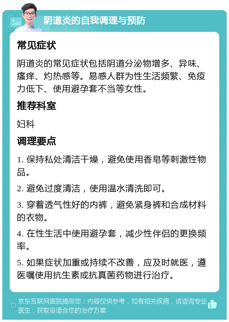 阴道炎的自我调理与预防 常见症状 阴道炎的常见症状包括阴道分泌物增多、异味、瘙痒、灼热感等。易感人群为性生活频繁、免疫力低下、使用避孕套不当等女性。 推荐科室 妇科 调理要点 1. 保持私处清洁干燥，避免使用香皂等刺激性物品。 2. 避免过度清洁，使用温水清洗即可。 3. 穿着透气性好的内裤，避免紧身裤和合成材料的衣物。 4. 在性生活中使用避孕套，减少性伴侣的更换频率。 5. 如果症状加重或持续不改善，应及时就医，遵医嘱使用抗生素或抗真菌药物进行治疗。