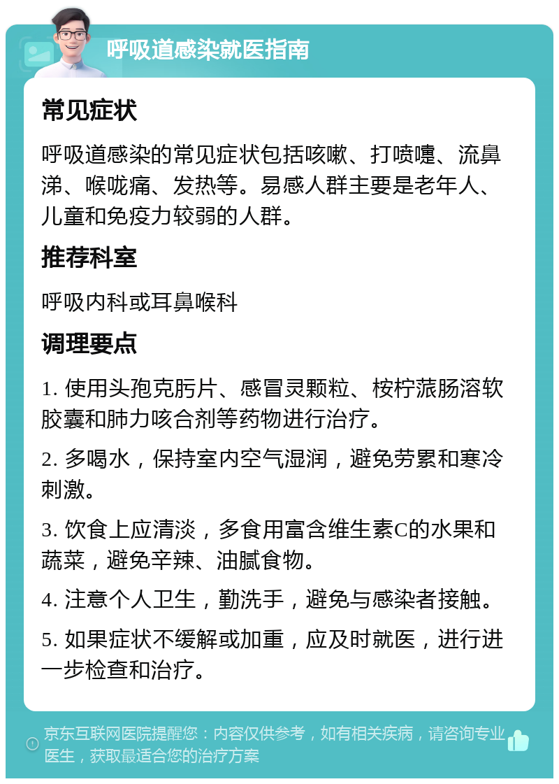 呼吸道感染就医指南 常见症状 呼吸道感染的常见症状包括咳嗽、打喷嚏、流鼻涕、喉咙痛、发热等。易感人群主要是老年人、儿童和免疫力较弱的人群。 推荐科室 呼吸内科或耳鼻喉科 调理要点 1. 使用头孢克肟片、感冒灵颗粒、桉柠蒎肠溶软胶囊和肺力咳合剂等药物进行治疗。 2. 多喝水，保持室内空气湿润，避免劳累和寒冷刺激。 3. 饮食上应清淡，多食用富含维生素C的水果和蔬菜，避免辛辣、油腻食物。 4. 注意个人卫生，勤洗手，避免与感染者接触。 5. 如果症状不缓解或加重，应及时就医，进行进一步检查和治疗。