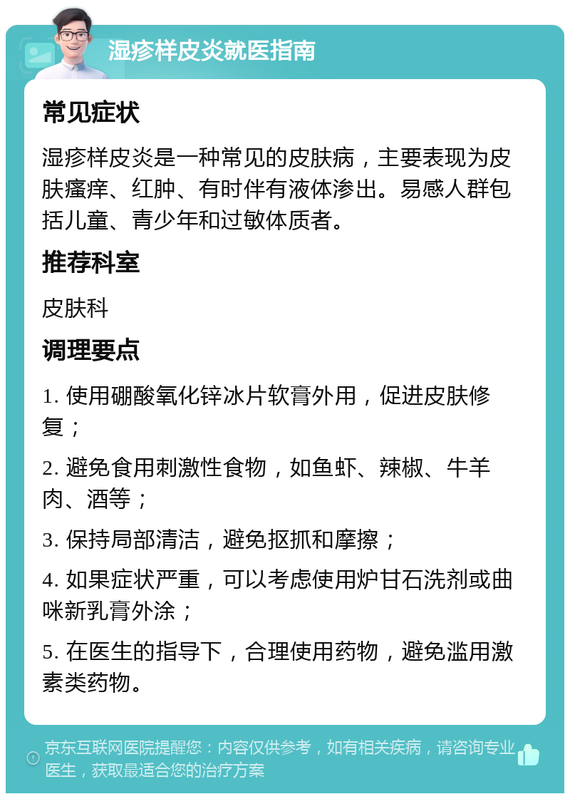 湿疹样皮炎就医指南 常见症状 湿疹样皮炎是一种常见的皮肤病，主要表现为皮肤瘙痒、红肿、有时伴有液体渗出。易感人群包括儿童、青少年和过敏体质者。 推荐科室 皮肤科 调理要点 1. 使用硼酸氧化锌冰片软膏外用，促进皮肤修复； 2. 避免食用刺激性食物，如鱼虾、辣椒、牛羊肉、酒等； 3. 保持局部清洁，避免抠抓和摩擦； 4. 如果症状严重，可以考虑使用炉甘石洗剂或曲咪新乳膏外涂； 5. 在医生的指导下，合理使用药物，避免滥用激素类药物。