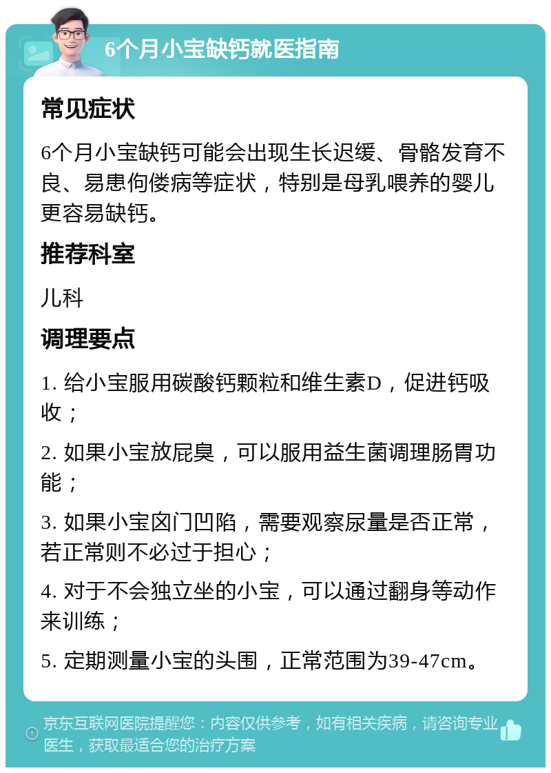 6个月小宝缺钙就医指南 常见症状 6个月小宝缺钙可能会出现生长迟缓、骨骼发育不良、易患佝偻病等症状，特别是母乳喂养的婴儿更容易缺钙。 推荐科室 儿科 调理要点 1. 给小宝服用碳酸钙颗粒和维生素D，促进钙吸收； 2. 如果小宝放屁臭，可以服用益生菌调理肠胃功能； 3. 如果小宝囟门凹陷，需要观察尿量是否正常，若正常则不必过于担心； 4. 对于不会独立坐的小宝，可以通过翻身等动作来训练； 5. 定期测量小宝的头围，正常范围为39-47cm。