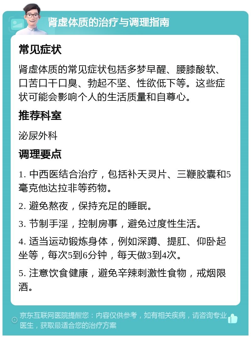 肾虚体质的治疗与调理指南 常见症状 肾虚体质的常见症状包括多梦早醒、腰膝酸软、口苦口干口臭、勃起不坚、性欲低下等。这些症状可能会影响个人的生活质量和自尊心。 推荐科室 泌尿外科 调理要点 1. 中西医结合治疗，包括补天灵片、三鞭胶囊和5毫克他达拉非等药物。 2. 避免熬夜，保持充足的睡眠。 3. 节制手淫，控制房事，避免过度性生活。 4. 适当运动锻炼身体，例如深蹲、提肛、仰卧起坐等，每次5到6分钟，每天做3到4次。 5. 注意饮食健康，避免辛辣刺激性食物，戒烟限酒。