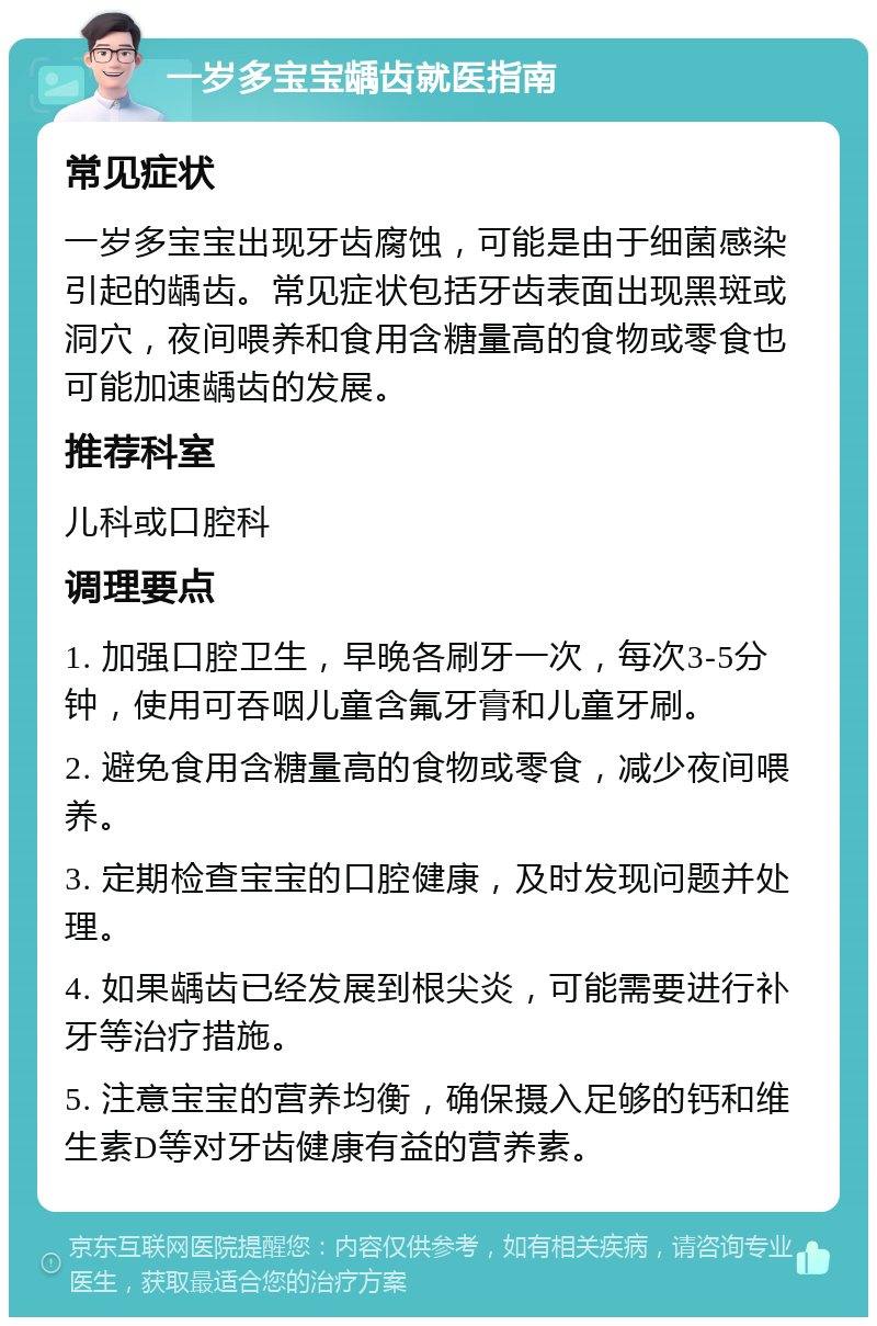 一岁多宝宝龋齿就医指南 常见症状 一岁多宝宝出现牙齿腐蚀，可能是由于细菌感染引起的龋齿。常见症状包括牙齿表面出现黑斑或洞穴，夜间喂养和食用含糖量高的食物或零食也可能加速龋齿的发展。 推荐科室 儿科或口腔科 调理要点 1. 加强口腔卫生，早晚各刷牙一次，每次3-5分钟，使用可吞咽儿童含氟牙膏和儿童牙刷。 2. 避免食用含糖量高的食物或零食，减少夜间喂养。 3. 定期检查宝宝的口腔健康，及时发现问题并处理。 4. 如果龋齿已经发展到根尖炎，可能需要进行补牙等治疗措施。 5. 注意宝宝的营养均衡，确保摄入足够的钙和维生素D等对牙齿健康有益的营养素。