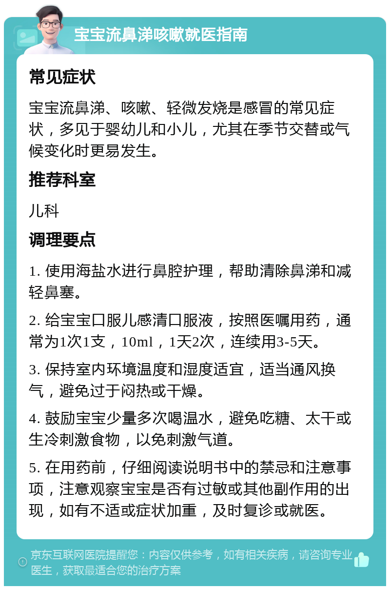 宝宝流鼻涕咳嗽就医指南 常见症状 宝宝流鼻涕、咳嗽、轻微发烧是感冒的常见症状，多见于婴幼儿和小儿，尤其在季节交替或气候变化时更易发生。 推荐科室 儿科 调理要点 1. 使用海盐水进行鼻腔护理，帮助清除鼻涕和减轻鼻塞。 2. 给宝宝口服儿感清口服液，按照医嘱用药，通常为1次1支，10ml，1天2次，连续用3-5天。 3. 保持室内环境温度和湿度适宜，适当通风换气，避免过于闷热或干燥。 4. 鼓励宝宝少量多次喝温水，避免吃糖、太干或生冷刺激食物，以免刺激气道。 5. 在用药前，仔细阅读说明书中的禁忌和注意事项，注意观察宝宝是否有过敏或其他副作用的出现，如有不适或症状加重，及时复诊或就医。