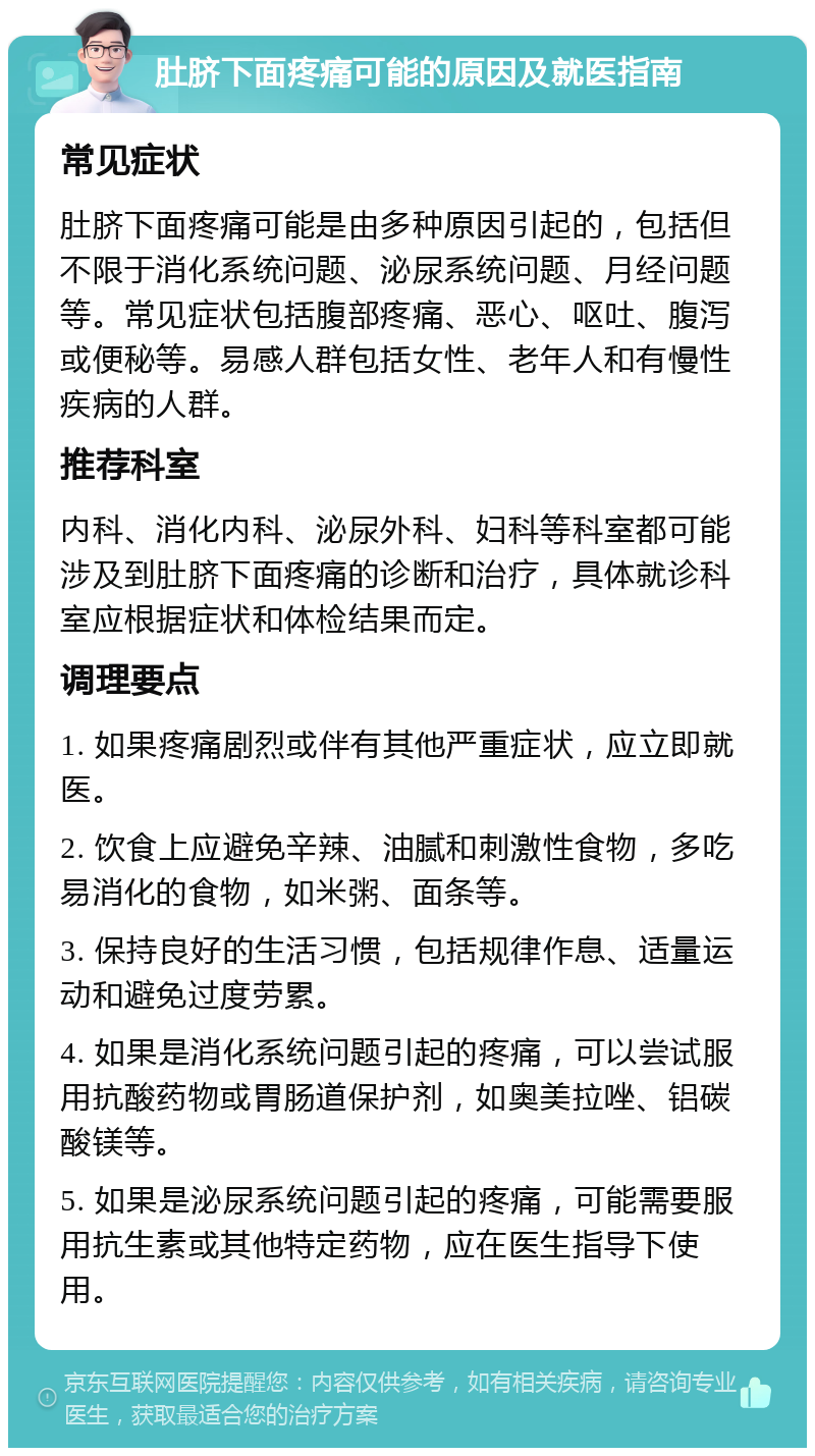 肚脐下面疼痛可能的原因及就医指南 常见症状 肚脐下面疼痛可能是由多种原因引起的，包括但不限于消化系统问题、泌尿系统问题、月经问题等。常见症状包括腹部疼痛、恶心、呕吐、腹泻或便秘等。易感人群包括女性、老年人和有慢性疾病的人群。 推荐科室 内科、消化内科、泌尿外科、妇科等科室都可能涉及到肚脐下面疼痛的诊断和治疗，具体就诊科室应根据症状和体检结果而定。 调理要点 1. 如果疼痛剧烈或伴有其他严重症状，应立即就医。 2. 饮食上应避免辛辣、油腻和刺激性食物，多吃易消化的食物，如米粥、面条等。 3. 保持良好的生活习惯，包括规律作息、适量运动和避免过度劳累。 4. 如果是消化系统问题引起的疼痛，可以尝试服用抗酸药物或胃肠道保护剂，如奥美拉唑、铝碳酸镁等。 5. 如果是泌尿系统问题引起的疼痛，可能需要服用抗生素或其他特定药物，应在医生指导下使用。