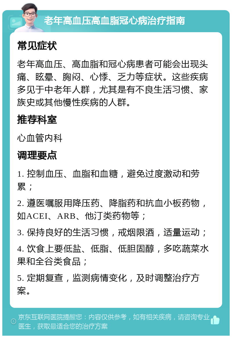 老年高血压高血脂冠心病治疗指南 常见症状 老年高血压、高血脂和冠心病患者可能会出现头痛、眩晕、胸闷、心悸、乏力等症状。这些疾病多见于中老年人群，尤其是有不良生活习惯、家族史或其他慢性疾病的人群。 推荐科室 心血管内科 调理要点 1. 控制血压、血脂和血糖，避免过度激动和劳累； 2. 遵医嘱服用降压药、降脂药和抗血小板药物，如ACEI、ARB、他汀类药物等； 3. 保持良好的生活习惯，戒烟限酒，适量运动； 4. 饮食上要低盐、低脂、低胆固醇，多吃蔬菜水果和全谷类食品； 5. 定期复查，监测病情变化，及时调整治疗方案。