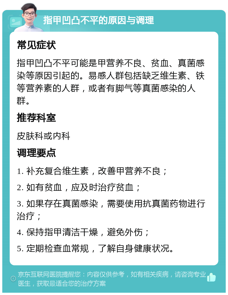 指甲凹凸不平的原因与调理 常见症状 指甲凹凸不平可能是甲营养不良、贫血、真菌感染等原因引起的。易感人群包括缺乏维生素、铁等营养素的人群，或者有脚气等真菌感染的人群。 推荐科室 皮肤科或内科 调理要点 1. 补充复合维生素，改善甲营养不良； 2. 如有贫血，应及时治疗贫血； 3. 如果存在真菌感染，需要使用抗真菌药物进行治疗； 4. 保持指甲清洁干燥，避免外伤； 5. 定期检查血常规，了解自身健康状况。