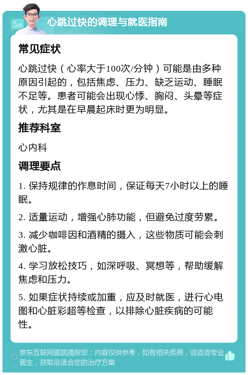 心跳过快的调理与就医指南 常见症状 心跳过快（心率大于100次/分钟）可能是由多种原因引起的，包括焦虑、压力、缺乏运动、睡眠不足等。患者可能会出现心悸、胸闷、头晕等症状，尤其是在早晨起床时更为明显。 推荐科室 心内科 调理要点 1. 保持规律的作息时间，保证每天7小时以上的睡眠。 2. 适量运动，增强心肺功能，但避免过度劳累。 3. 减少咖啡因和酒精的摄入，这些物质可能会刺激心脏。 4. 学习放松技巧，如深呼吸、冥想等，帮助缓解焦虑和压力。 5. 如果症状持续或加重，应及时就医，进行心电图和心脏彩超等检查，以排除心脏疾病的可能性。