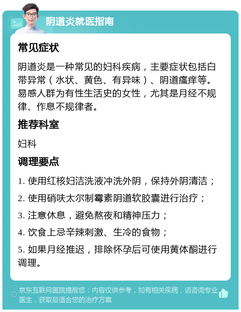 阴道炎就医指南 常见症状 阴道炎是一种常见的妇科疾病，主要症状包括白带异常（水状、黄色、有异味）、阴道瘙痒等。易感人群为有性生活史的女性，尤其是月经不规律、作息不规律者。 推荐科室 妇科 调理要点 1. 使用红核妇洁洗液冲洗外阴，保持外阴清洁； 2. 使用硝呋太尔制霉素阴道软胶囊进行治疗； 3. 注意休息，避免熬夜和精神压力； 4. 饮食上忌辛辣刺激、生冷的食物； 5. 如果月经推迟，排除怀孕后可使用黄体酮进行调理。