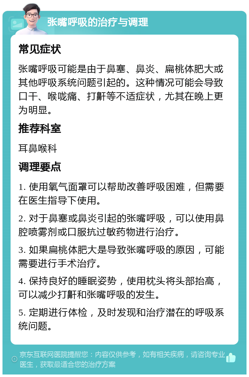 张嘴呼吸的治疗与调理 常见症状 张嘴呼吸可能是由于鼻塞、鼻炎、扁桃体肥大或其他呼吸系统问题引起的。这种情况可能会导致口干、喉咙痛、打鼾等不适症状，尤其在晚上更为明显。 推荐科室 耳鼻喉科 调理要点 1. 使用氧气面罩可以帮助改善呼吸困难，但需要在医生指导下使用。 2. 对于鼻塞或鼻炎引起的张嘴呼吸，可以使用鼻腔喷雾剂或口服抗过敏药物进行治疗。 3. 如果扁桃体肥大是导致张嘴呼吸的原因，可能需要进行手术治疗。 4. 保持良好的睡眠姿势，使用枕头将头部抬高，可以减少打鼾和张嘴呼吸的发生。 5. 定期进行体检，及时发现和治疗潜在的呼吸系统问题。