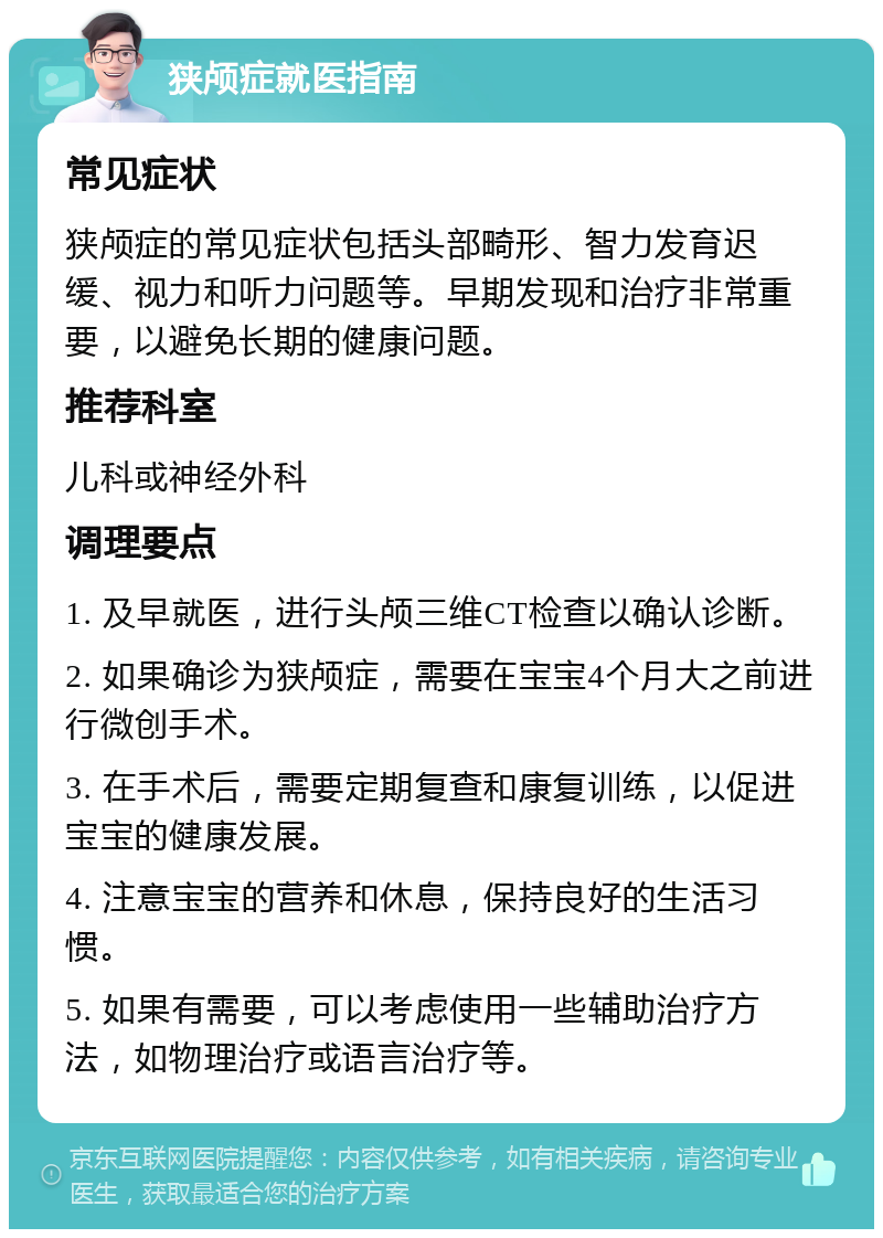 狭颅症就医指南 常见症状 狭颅症的常见症状包括头部畸形、智力发育迟缓、视力和听力问题等。早期发现和治疗非常重要，以避免长期的健康问题。 推荐科室 儿科或神经外科 调理要点 1. 及早就医，进行头颅三维CT检查以确认诊断。 2. 如果确诊为狭颅症，需要在宝宝4个月大之前进行微创手术。 3. 在手术后，需要定期复查和康复训练，以促进宝宝的健康发展。 4. 注意宝宝的营养和休息，保持良好的生活习惯。 5. 如果有需要，可以考虑使用一些辅助治疗方法，如物理治疗或语言治疗等。