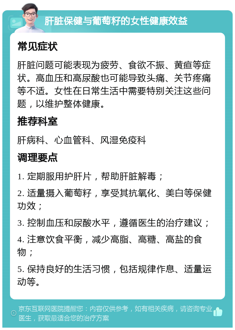 肝脏保健与葡萄籽的女性健康效益 常见症状 肝脏问题可能表现为疲劳、食欲不振、黄疸等症状。高血压和高尿酸也可能导致头痛、关节疼痛等不适。女性在日常生活中需要特别关注这些问题，以维护整体健康。 推荐科室 肝病科、心血管科、风湿免疫科 调理要点 1. 定期服用护肝片，帮助肝脏解毒； 2. 适量摄入葡萄籽，享受其抗氧化、美白等保健功效； 3. 控制血压和尿酸水平，遵循医生的治疗建议； 4. 注意饮食平衡，减少高脂、高糖、高盐的食物； 5. 保持良好的生活习惯，包括规律作息、适量运动等。