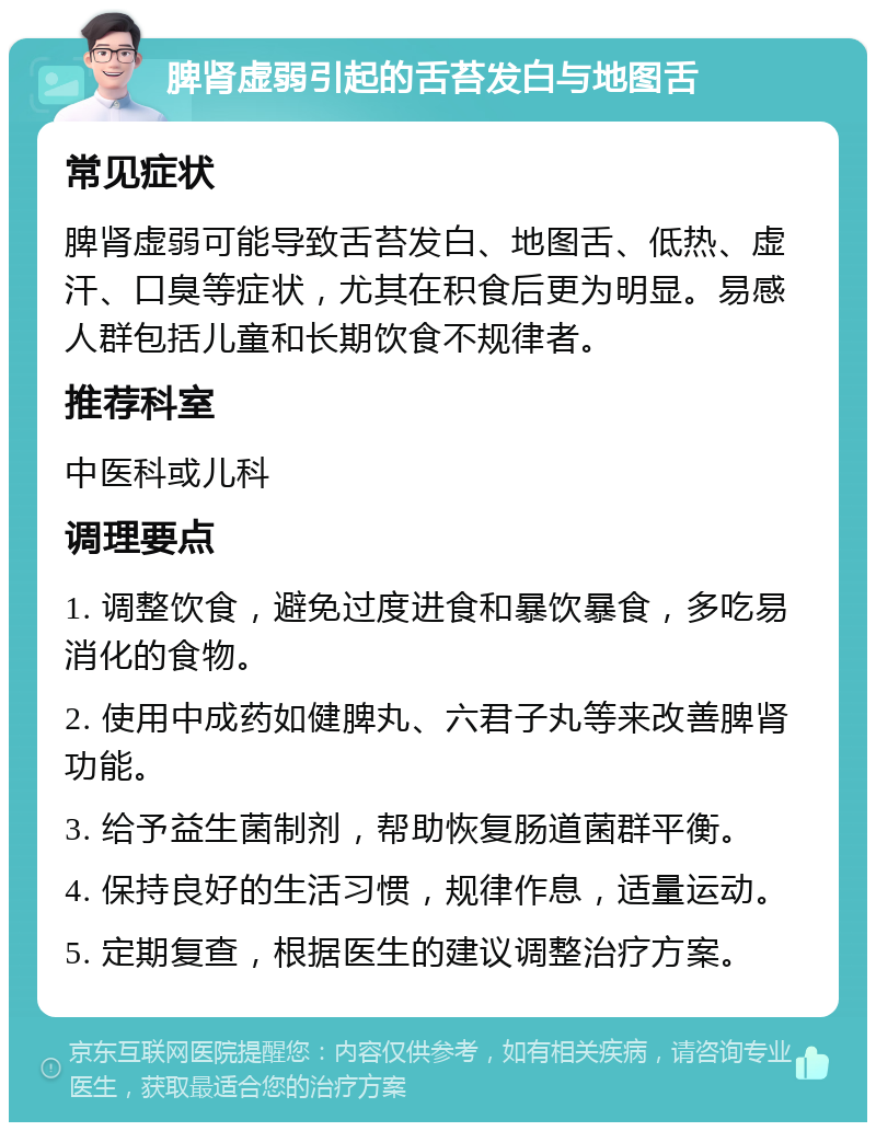 脾肾虚弱引起的舌苔发白与地图舌 常见症状 脾肾虚弱可能导致舌苔发白、地图舌、低热、虚汗、口臭等症状，尤其在积食后更为明显。易感人群包括儿童和长期饮食不规律者。 推荐科室 中医科或儿科 调理要点 1. 调整饮食，避免过度进食和暴饮暴食，多吃易消化的食物。 2. 使用中成药如健脾丸、六君子丸等来改善脾肾功能。 3. 给予益生菌制剂，帮助恢复肠道菌群平衡。 4. 保持良好的生活习惯，规律作息，适量运动。 5. 定期复查，根据医生的建议调整治疗方案。