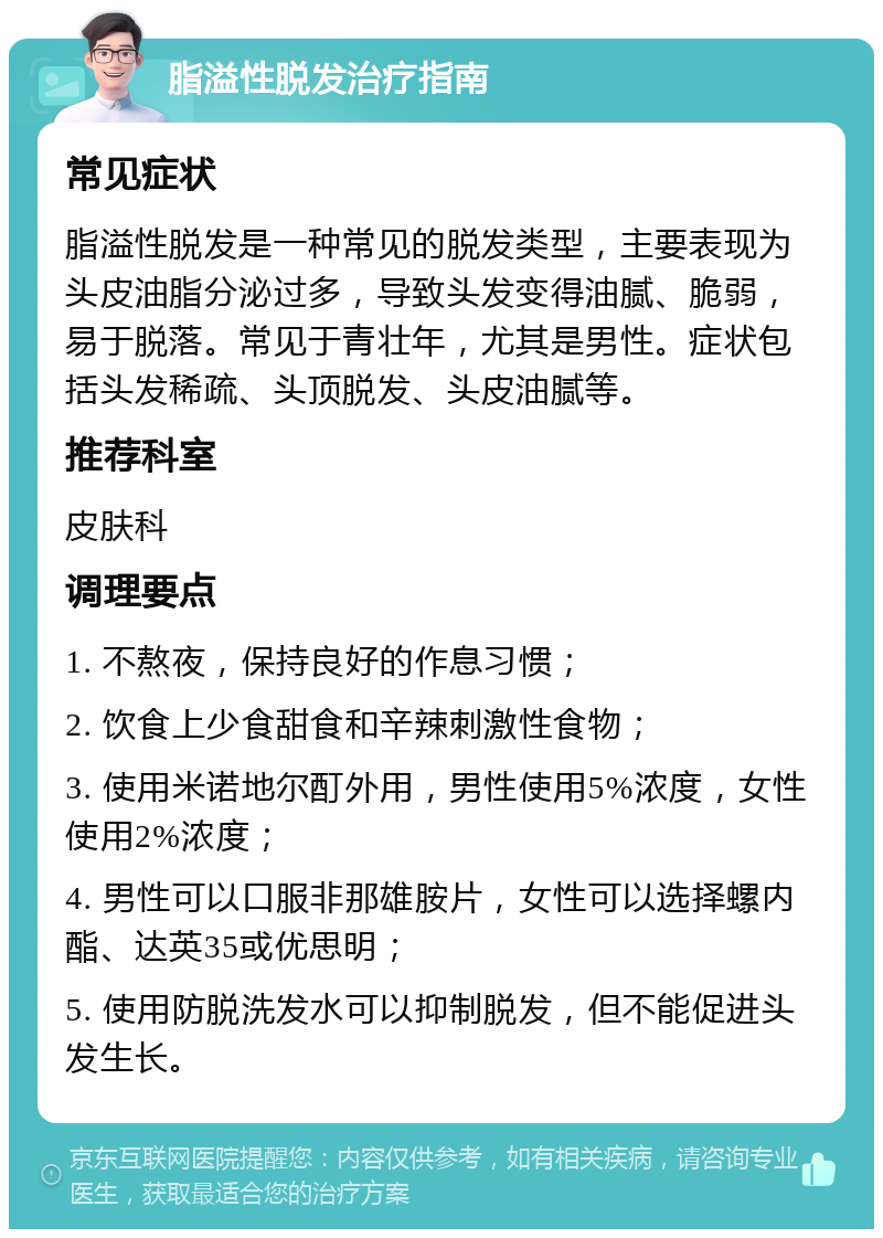 脂溢性脱发治疗指南 常见症状 脂溢性脱发是一种常见的脱发类型，主要表现为头皮油脂分泌过多，导致头发变得油腻、脆弱，易于脱落。常见于青壮年，尤其是男性。症状包括头发稀疏、头顶脱发、头皮油腻等。 推荐科室 皮肤科 调理要点 1. 不熬夜，保持良好的作息习惯； 2. 饮食上少食甜食和辛辣刺激性食物； 3. 使用米诺地尔酊外用，男性使用5%浓度，女性使用2%浓度； 4. 男性可以口服非那雄胺片，女性可以选择螺内酯、达英35或优思明； 5. 使用防脱洗发水可以抑制脱发，但不能促进头发生长。