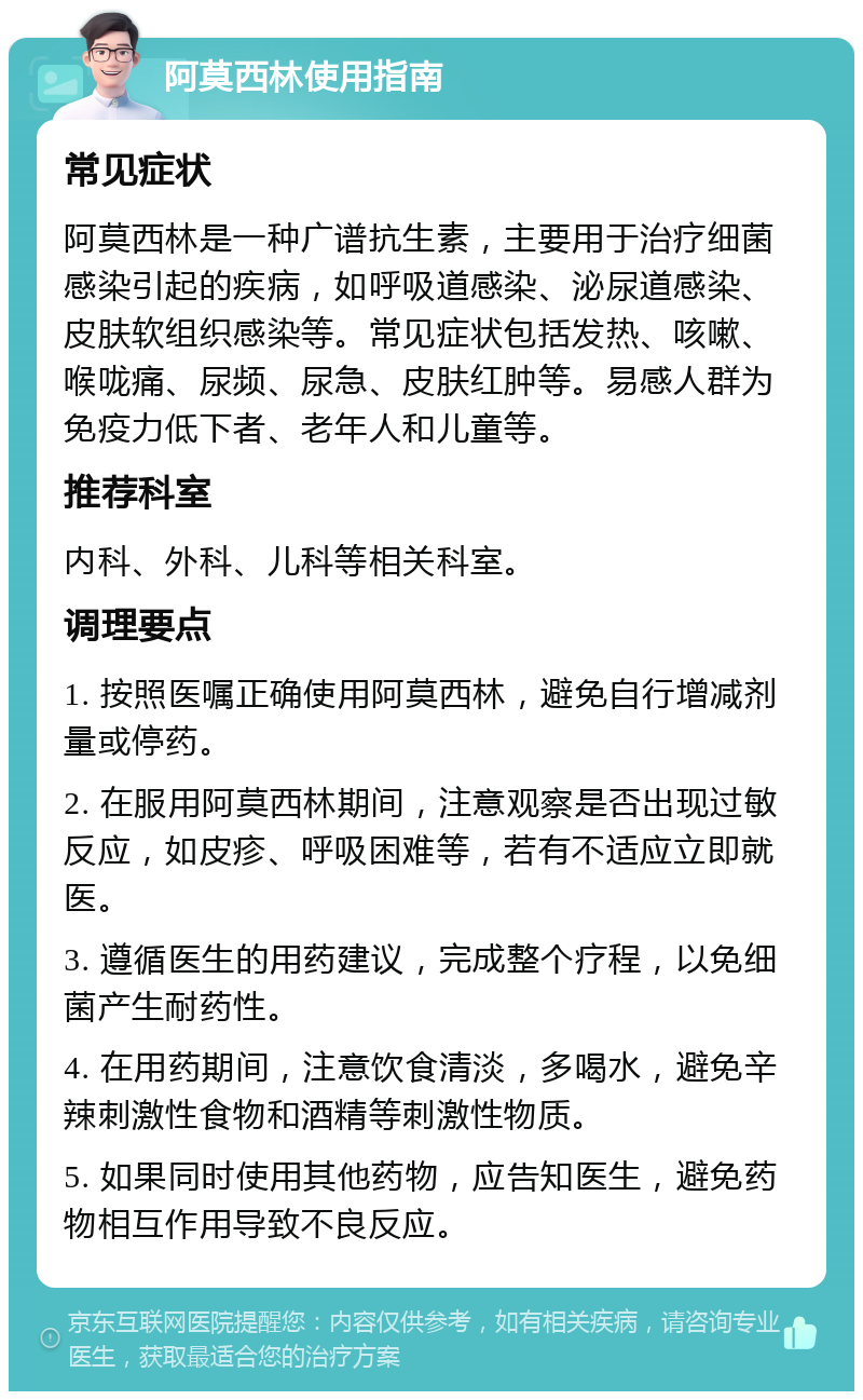 阿莫西林使用指南 常见症状 阿莫西林是一种广谱抗生素，主要用于治疗细菌感染引起的疾病，如呼吸道感染、泌尿道感染、皮肤软组织感染等。常见症状包括发热、咳嗽、喉咙痛、尿频、尿急、皮肤红肿等。易感人群为免疫力低下者、老年人和儿童等。 推荐科室 内科、外科、儿科等相关科室。 调理要点 1. 按照医嘱正确使用阿莫西林，避免自行增减剂量或停药。 2. 在服用阿莫西林期间，注意观察是否出现过敏反应，如皮疹、呼吸困难等，若有不适应立即就医。 3. 遵循医生的用药建议，完成整个疗程，以免细菌产生耐药性。 4. 在用药期间，注意饮食清淡，多喝水，避免辛辣刺激性食物和酒精等刺激性物质。 5. 如果同时使用其他药物，应告知医生，避免药物相互作用导致不良反应。