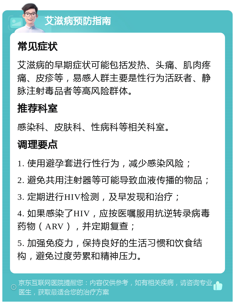 艾滋病预防指南 常见症状 艾滋病的早期症状可能包括发热、头痛、肌肉疼痛、皮疹等，易感人群主要是性行为活跃者、静脉注射毒品者等高风险群体。 推荐科室 感染科、皮肤科、性病科等相关科室。 调理要点 1. 使用避孕套进行性行为，减少感染风险； 2. 避免共用注射器等可能导致血液传播的物品； 3. 定期进行HIV检测，及早发现和治疗； 4. 如果感染了HIV，应按医嘱服用抗逆转录病毒药物（ARV），并定期复查； 5. 加强免疫力，保持良好的生活习惯和饮食结构，避免过度劳累和精神压力。