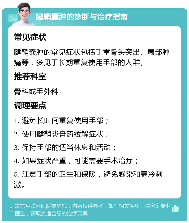 腱鞘囊肿的诊断与治疗指南 常见症状 腱鞘囊肿的常见症状包括手掌骨头突出、局部肿痛等，多见于长期重复使用手部的人群。 推荐科室 骨科或手外科 调理要点 1. 避免长时间重复使用手部； 2. 使用腱鞘炎膏药缓解症状； 3. 保持手部的适当休息和活动； 4. 如果症状严重，可能需要手术治疗； 5. 注意手部的卫生和保暖，避免感染和寒冷刺激。