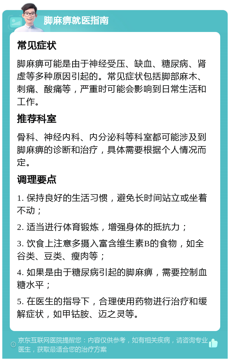 脚麻痹就医指南 常见症状 脚麻痹可能是由于神经受压、缺血、糖尿病、肾虚等多种原因引起的。常见症状包括脚部麻木、刺痛、酸痛等，严重时可能会影响到日常生活和工作。 推荐科室 骨科、神经内科、内分泌科等科室都可能涉及到脚麻痹的诊断和治疗，具体需要根据个人情况而定。 调理要点 1. 保持良好的生活习惯，避免长时间站立或坐着不动； 2. 适当进行体育锻炼，增强身体的抵抗力； 3. 饮食上注意多摄入富含维生素B的食物，如全谷类、豆类、瘦肉等； 4. 如果是由于糖尿病引起的脚麻痹，需要控制血糖水平； 5. 在医生的指导下，合理使用药物进行治疗和缓解症状，如甲钴胺、迈之灵等。