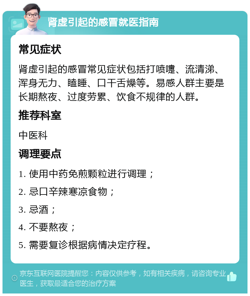 肾虚引起的感冒就医指南 常见症状 肾虚引起的感冒常见症状包括打喷嚏、流清涕、浑身无力、瞌睡、口干舌燥等。易感人群主要是长期熬夜、过度劳累、饮食不规律的人群。 推荐科室 中医科 调理要点 1. 使用中药免煎颗粒进行调理； 2. 忌口辛辣寒凉食物； 3. 忌酒； 4. 不要熬夜； 5. 需要复诊根据病情决定疗程。