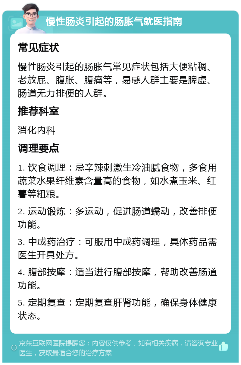 慢性肠炎引起的肠胀气就医指南 常见症状 慢性肠炎引起的肠胀气常见症状包括大便粘稠、老放屁、腹胀、腹痛等，易感人群主要是脾虚、肠道无力排便的人群。 推荐科室 消化内科 调理要点 1. 饮食调理：忌辛辣刺激生冷油腻食物，多食用蔬菜水果纤维素含量高的食物，如水煮玉米、红薯等粗粮。 2. 运动锻炼：多运动，促进肠道蠕动，改善排便功能。 3. 中成药治疗：可服用中成药调理，具体药品需医生开具处方。 4. 腹部按摩：适当进行腹部按摩，帮助改善肠道功能。 5. 定期复查：定期复查肝肾功能，确保身体健康状态。