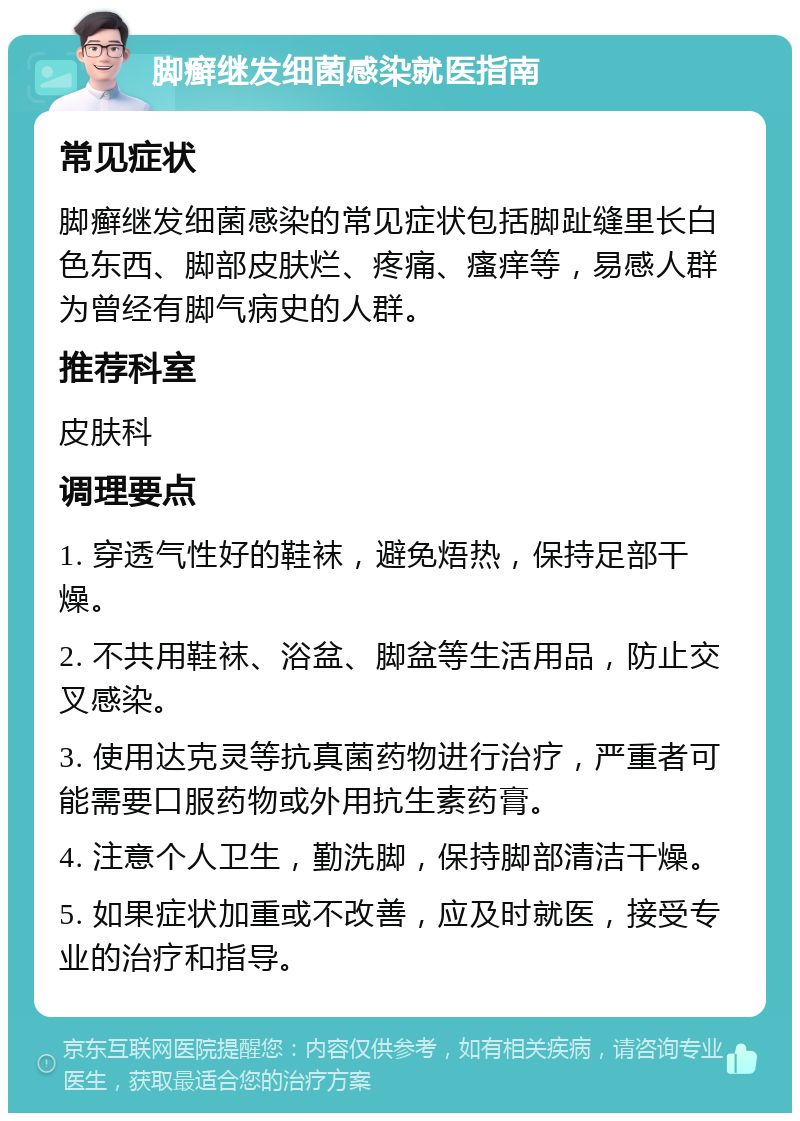 脚癣继发细菌感染就医指南 常见症状 脚癣继发细菌感染的常见症状包括脚趾缝里长白色东西、脚部皮肤烂、疼痛、瘙痒等，易感人群为曾经有脚气病史的人群。 推荐科室 皮肤科 调理要点 1. 穿透气性好的鞋袜，避免焐热，保持足部干燥。 2. 不共用鞋袜、浴盆、脚盆等生活用品，防止交叉感染。 3. 使用达克灵等抗真菌药物进行治疗，严重者可能需要口服药物或外用抗生素药膏。 4. 注意个人卫生，勤洗脚，保持脚部清洁干燥。 5. 如果症状加重或不改善，应及时就医，接受专业的治疗和指导。