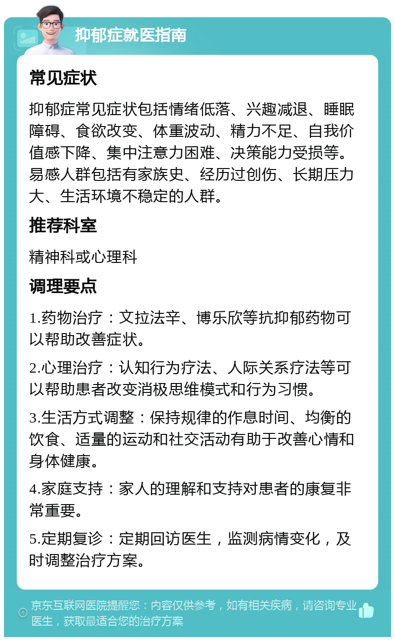 抑郁症就医指南 常见症状 抑郁症常见症状包括情绪低落、兴趣减退、睡眠障碍、食欲改变、体重波动、精力不足、自我价值感下降、集中注意力困难、决策能力受损等。易感人群包括有家族史、经历过创伤、长期压力大、生活环境不稳定的人群。 推荐科室 精神科或心理科 调理要点 1.药物治疗：文拉法辛、博乐欣等抗抑郁药物可以帮助改善症状。 2.心理治疗：认知行为疗法、人际关系疗法等可以帮助患者改变消极思维模式和行为习惯。 3.生活方式调整：保持规律的作息时间、均衡的饮食、适量的运动和社交活动有助于改善心情和身体健康。 4.家庭支持：家人的理解和支持对患者的康复非常重要。 5.定期复诊：定期回访医生，监测病情变化，及时调整治疗方案。