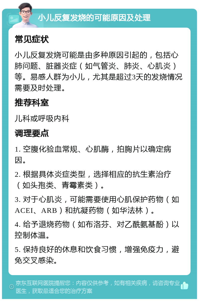 小儿反复发烧的可能原因及处理 常见症状 小儿反复发烧可能是由多种原因引起的，包括心肺问题、脏器炎症（如气管炎、肺炎、心肌炎）等。易感人群为小儿，尤其是超过3天的发烧情况需要及时处理。 推荐科室 儿科或呼吸内科 调理要点 1. 空腹化验血常规、心肌酶，拍胸片以确定病因。 2. 根据具体炎症类型，选择相应的抗生素治疗（如头孢类、青霉素类）。 3. 对于心肌炎，可能需要使用心肌保护药物（如ACEI、ARB）和抗凝药物（如华法林）。 4. 给予退烧药物（如布洛芬、对乙酰氨基酚）以控制体温。 5. 保持良好的休息和饮食习惯，增强免疫力，避免交叉感染。