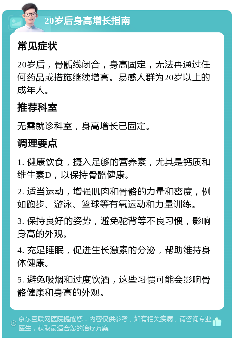 20岁后身高增长指南 常见症状 20岁后，骨骺线闭合，身高固定，无法再通过任何药品或措施继续增高。易感人群为20岁以上的成年人。 推荐科室 无需就诊科室，身高增长已固定。 调理要点 1. 健康饮食，摄入足够的营养素，尤其是钙质和维生素D，以保持骨骼健康。 2. 适当运动，增强肌肉和骨骼的力量和密度，例如跑步、游泳、篮球等有氧运动和力量训练。 3. 保持良好的姿势，避免驼背等不良习惯，影响身高的外观。 4. 充足睡眠，促进生长激素的分泌，帮助维持身体健康。 5. 避免吸烟和过度饮酒，这些习惯可能会影响骨骼健康和身高的外观。