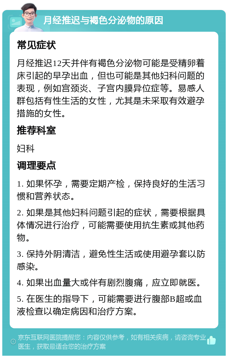 月经推迟与褐色分泌物的原因 常见症状 月经推迟12天并伴有褐色分泌物可能是受精卵着床引起的早孕出血，但也可能是其他妇科问题的表现，例如宫颈炎、子宫内膜异位症等。易感人群包括有性生活的女性，尤其是未采取有效避孕措施的女性。 推荐科室 妇科 调理要点 1. 如果怀孕，需要定期产检，保持良好的生活习惯和营养状态。 2. 如果是其他妇科问题引起的症状，需要根据具体情况进行治疗，可能需要使用抗生素或其他药物。 3. 保持外阴清洁，避免性生活或使用避孕套以防感染。 4. 如果出血量大或伴有剧烈腹痛，应立即就医。 5. 在医生的指导下，可能需要进行腹部B超或血液检查以确定病因和治疗方案。