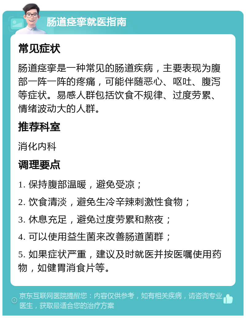 肠道痉挛就医指南 常见症状 肠道痉挛是一种常见的肠道疾病，主要表现为腹部一阵一阵的疼痛，可能伴随恶心、呕吐、腹泻等症状。易感人群包括饮食不规律、过度劳累、情绪波动大的人群。 推荐科室 消化内科 调理要点 1. 保持腹部温暖，避免受凉； 2. 饮食清淡，避免生冷辛辣刺激性食物； 3. 休息充足，避免过度劳累和熬夜； 4. 可以使用益生菌来改善肠道菌群； 5. 如果症状严重，建议及时就医并按医嘱使用药物，如健胃消食片等。