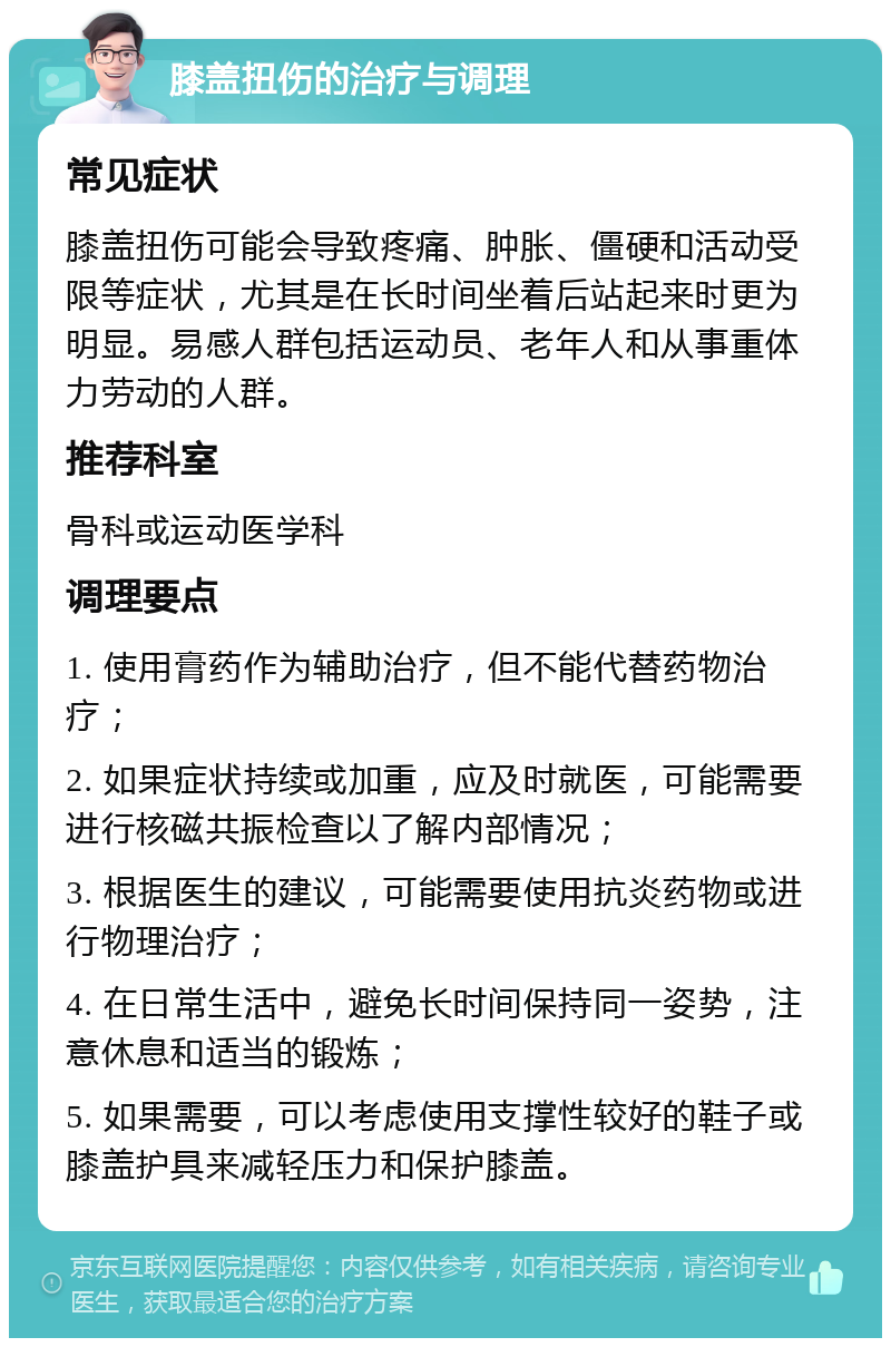 膝盖扭伤的治疗与调理 常见症状 膝盖扭伤可能会导致疼痛、肿胀、僵硬和活动受限等症状，尤其是在长时间坐着后站起来时更为明显。易感人群包括运动员、老年人和从事重体力劳动的人群。 推荐科室 骨科或运动医学科 调理要点 1. 使用膏药作为辅助治疗，但不能代替药物治疗； 2. 如果症状持续或加重，应及时就医，可能需要进行核磁共振检查以了解内部情况； 3. 根据医生的建议，可能需要使用抗炎药物或进行物理治疗； 4. 在日常生活中，避免长时间保持同一姿势，注意休息和适当的锻炼； 5. 如果需要，可以考虑使用支撑性较好的鞋子或膝盖护具来减轻压力和保护膝盖。