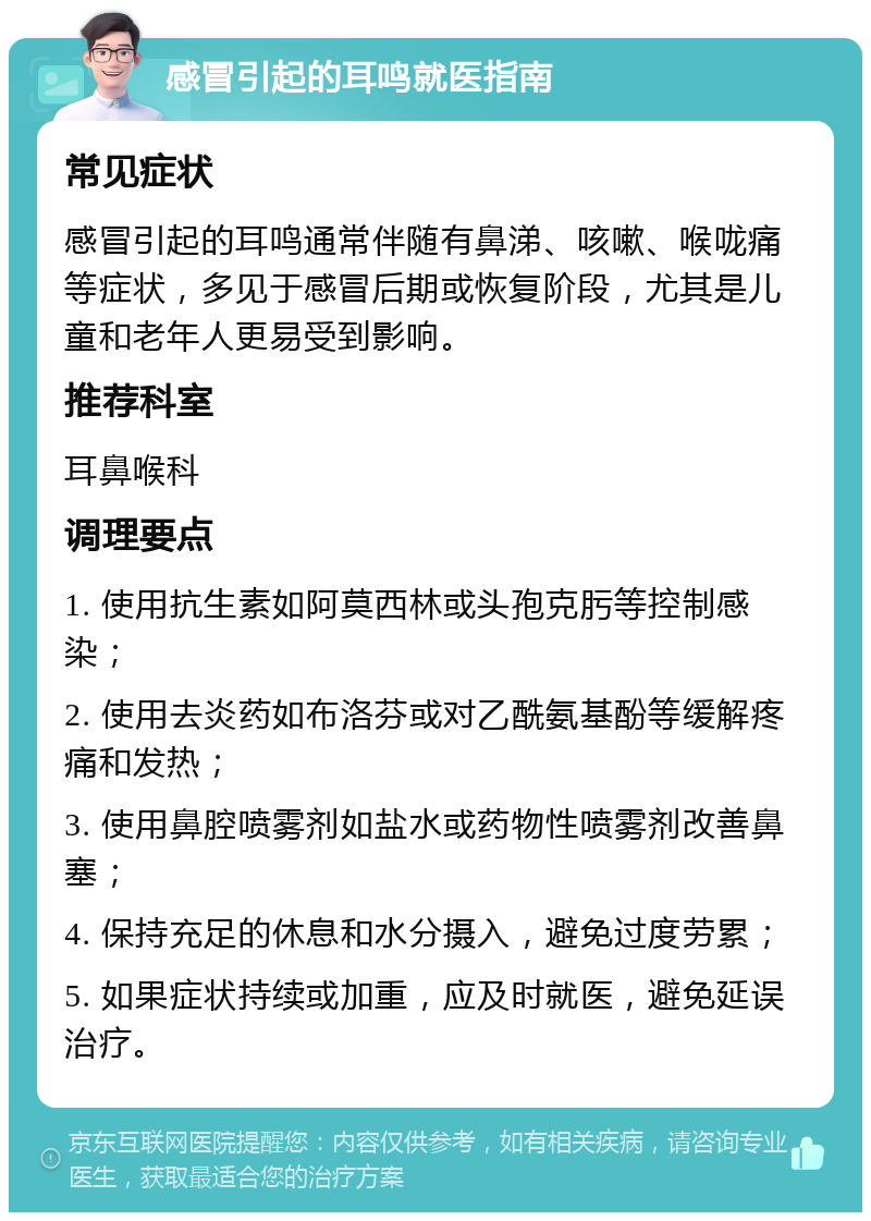 感冒引起的耳鸣就医指南 常见症状 感冒引起的耳鸣通常伴随有鼻涕、咳嗽、喉咙痛等症状，多见于感冒后期或恢复阶段，尤其是儿童和老年人更易受到影响。 推荐科室 耳鼻喉科 调理要点 1. 使用抗生素如阿莫西林或头孢克肟等控制感染； 2. 使用去炎药如布洛芬或对乙酰氨基酚等缓解疼痛和发热； 3. 使用鼻腔喷雾剂如盐水或药物性喷雾剂改善鼻塞； 4. 保持充足的休息和水分摄入，避免过度劳累； 5. 如果症状持续或加重，应及时就医，避免延误治疗。