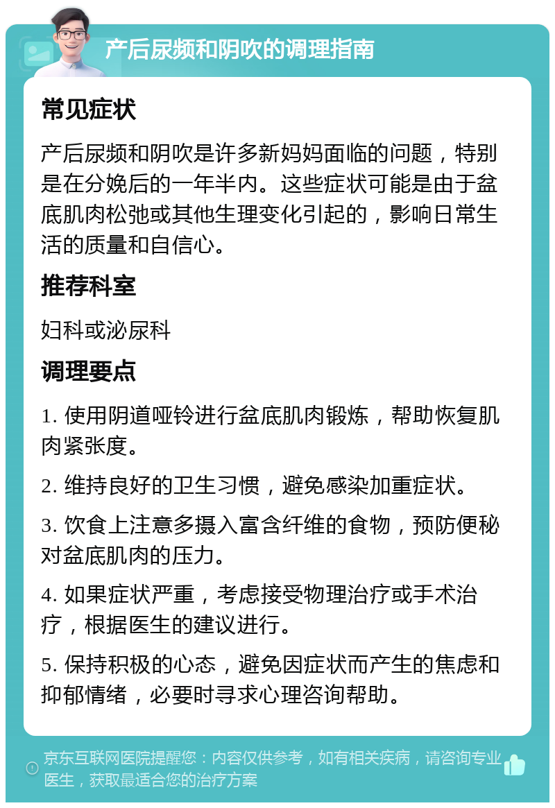 产后尿频和阴吹的调理指南 常见症状 产后尿频和阴吹是许多新妈妈面临的问题，特别是在分娩后的一年半内。这些症状可能是由于盆底肌肉松弛或其他生理变化引起的，影响日常生活的质量和自信心。 推荐科室 妇科或泌尿科 调理要点 1. 使用阴道哑铃进行盆底肌肉锻炼，帮助恢复肌肉紧张度。 2. 维持良好的卫生习惯，避免感染加重症状。 3. 饮食上注意多摄入富含纤维的食物，预防便秘对盆底肌肉的压力。 4. 如果症状严重，考虑接受物理治疗或手术治疗，根据医生的建议进行。 5. 保持积极的心态，避免因症状而产生的焦虑和抑郁情绪，必要时寻求心理咨询帮助。