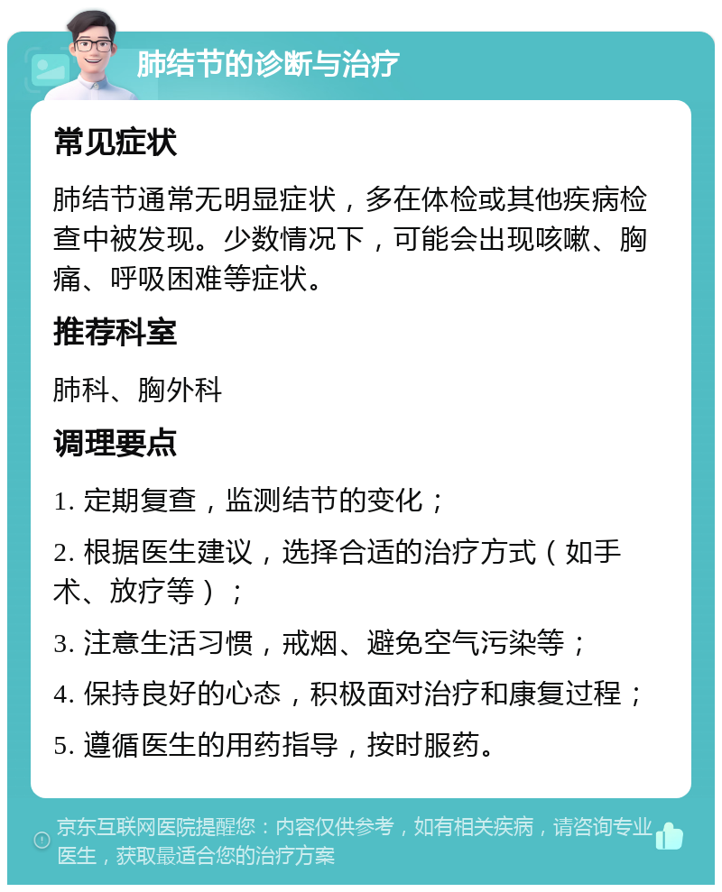 肺结节的诊断与治疗 常见症状 肺结节通常无明显症状，多在体检或其他疾病检查中被发现。少数情况下，可能会出现咳嗽、胸痛、呼吸困难等症状。 推荐科室 肺科、胸外科 调理要点 1. 定期复查，监测结节的变化； 2. 根据医生建议，选择合适的治疗方式（如手术、放疗等）； 3. 注意生活习惯，戒烟、避免空气污染等； 4. 保持良好的心态，积极面对治疗和康复过程； 5. 遵循医生的用药指导，按时服药。