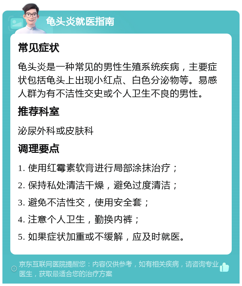 龟头炎就医指南 常见症状 龟头炎是一种常见的男性生殖系统疾病，主要症状包括龟头上出现小红点、白色分泌物等。易感人群为有不洁性交史或个人卫生不良的男性。 推荐科室 泌尿外科或皮肤科 调理要点 1. 使用红霉素软膏进行局部涂抹治疗； 2. 保持私处清洁干燥，避免过度清洁； 3. 避免不洁性交，使用安全套； 4. 注意个人卫生，勤换内裤； 5. 如果症状加重或不缓解，应及时就医。