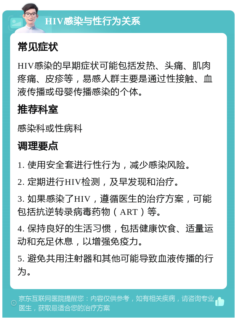 HIV感染与性行为关系 常见症状 HIV感染的早期症状可能包括发热、头痛、肌肉疼痛、皮疹等，易感人群主要是通过性接触、血液传播或母婴传播感染的个体。 推荐科室 感染科或性病科 调理要点 1. 使用安全套进行性行为，减少感染风险。 2. 定期进行HIV检测，及早发现和治疗。 3. 如果感染了HIV，遵循医生的治疗方案，可能包括抗逆转录病毒药物（ART）等。 4. 保持良好的生活习惯，包括健康饮食、适量运动和充足休息，以增强免疫力。 5. 避免共用注射器和其他可能导致血液传播的行为。