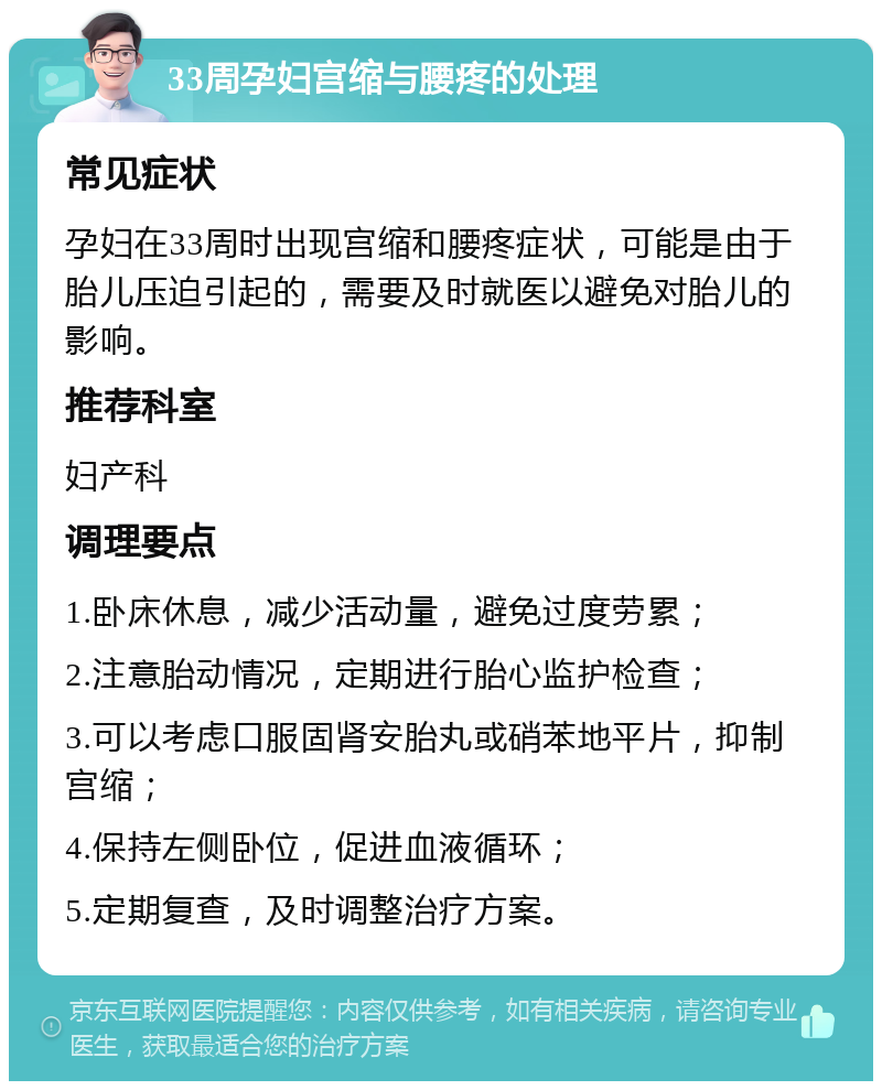 33周孕妇宫缩与腰疼的处理 常见症状 孕妇在33周时出现宫缩和腰疼症状，可能是由于胎儿压迫引起的，需要及时就医以避免对胎儿的影响。 推荐科室 妇产科 调理要点 1.卧床休息，减少活动量，避免过度劳累； 2.注意胎动情况，定期进行胎心监护检查； 3.可以考虑口服固肾安胎丸或硝苯地平片，抑制宫缩； 4.保持左侧卧位，促进血液循环； 5.定期复查，及时调整治疗方案。