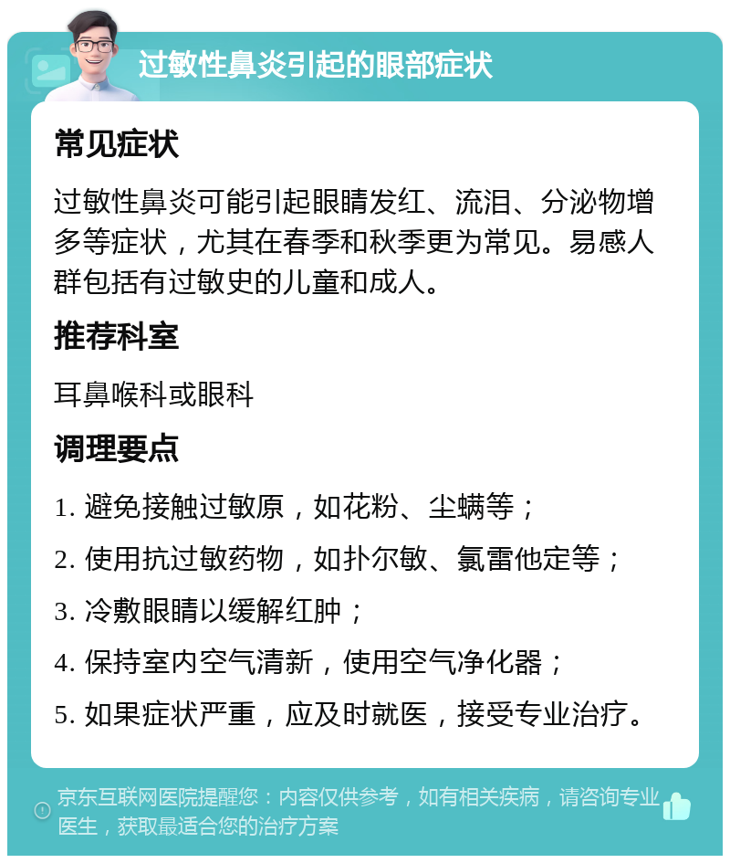 过敏性鼻炎引起的眼部症状 常见症状 过敏性鼻炎可能引起眼睛发红、流泪、分泌物增多等症状，尤其在春季和秋季更为常见。易感人群包括有过敏史的儿童和成人。 推荐科室 耳鼻喉科或眼科 调理要点 1. 避免接触过敏原，如花粉、尘螨等； 2. 使用抗过敏药物，如扑尔敏、氯雷他定等； 3. 冷敷眼睛以缓解红肿； 4. 保持室内空气清新，使用空气净化器； 5. 如果症状严重，应及时就医，接受专业治疗。