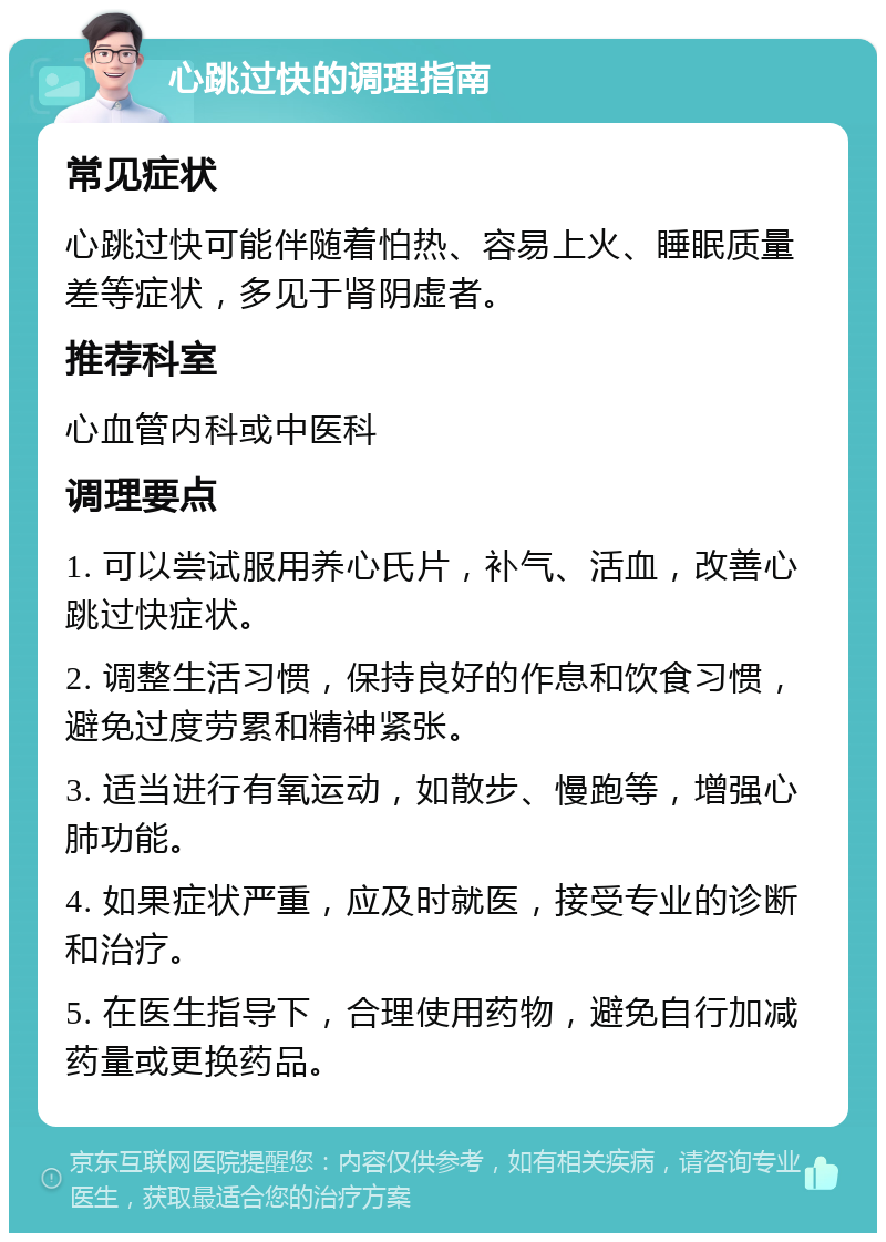 心跳过快的调理指南 常见症状 心跳过快可能伴随着怕热、容易上火、睡眠质量差等症状，多见于肾阴虚者。 推荐科室 心血管内科或中医科 调理要点 1. 可以尝试服用养心氏片，补气、活血，改善心跳过快症状。 2. 调整生活习惯，保持良好的作息和饮食习惯，避免过度劳累和精神紧张。 3. 适当进行有氧运动，如散步、慢跑等，增强心肺功能。 4. 如果症状严重，应及时就医，接受专业的诊断和治疗。 5. 在医生指导下，合理使用药物，避免自行加减药量或更换药品。