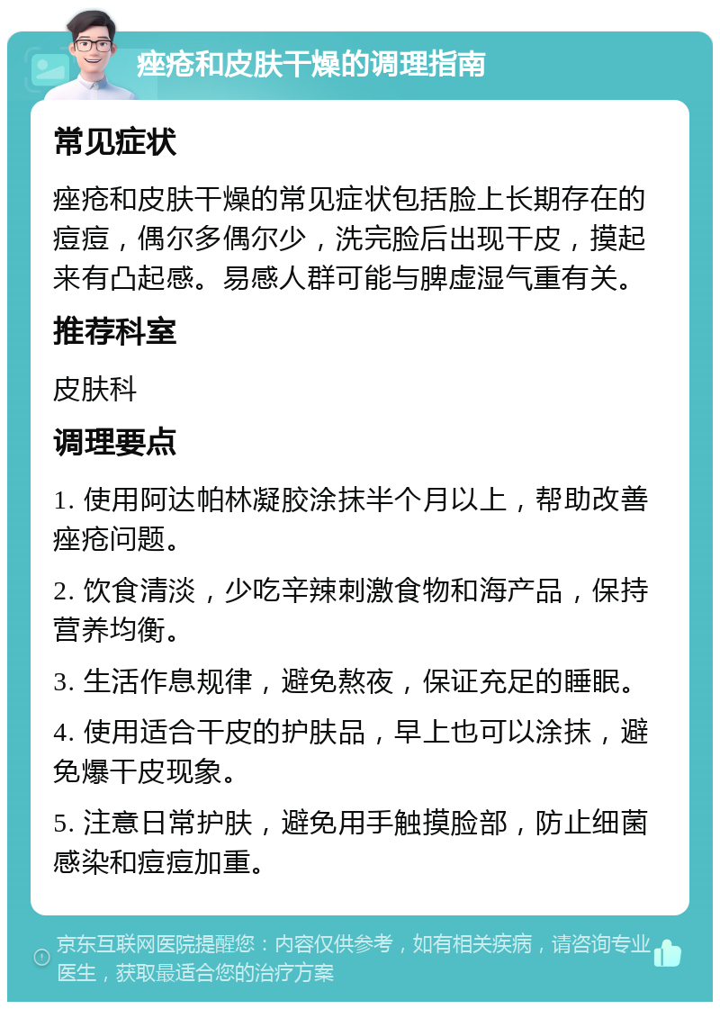 痤疮和皮肤干燥的调理指南 常见症状 痤疮和皮肤干燥的常见症状包括脸上长期存在的痘痘，偶尔多偶尔少，洗完脸后出现干皮，摸起来有凸起感。易感人群可能与脾虚湿气重有关。 推荐科室 皮肤科 调理要点 1. 使用阿达帕林凝胶涂抹半个月以上，帮助改善痤疮问题。 2. 饮食清淡，少吃辛辣刺激食物和海产品，保持营养均衡。 3. 生活作息规律，避免熬夜，保证充足的睡眠。 4. 使用适合干皮的护肤品，早上也可以涂抹，避免爆干皮现象。 5. 注意日常护肤，避免用手触摸脸部，防止细菌感染和痘痘加重。