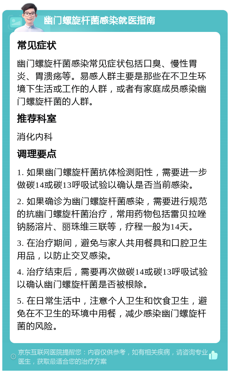 幽门螺旋杆菌感染就医指南 常见症状 幽门螺旋杆菌感染常见症状包括口臭、慢性胃炎、胃溃疡等。易感人群主要是那些在不卫生环境下生活或工作的人群，或者有家庭成员感染幽门螺旋杆菌的人群。 推荐科室 消化内科 调理要点 1. 如果幽门螺旋杆菌抗体检测阳性，需要进一步做碳14或碳13呼吸试验以确认是否当前感染。 2. 如果确诊为幽门螺旋杆菌感染，需要进行规范的抗幽门螺旋杆菌治疗，常用药物包括雷贝拉唑钠肠溶片、丽珠维三联等，疗程一般为14天。 3. 在治疗期间，避免与家人共用餐具和口腔卫生用品，以防止交叉感染。 4. 治疗结束后，需要再次做碳14或碳13呼吸试验以确认幽门螺旋杆菌是否被根除。 5. 在日常生活中，注意个人卫生和饮食卫生，避免在不卫生的环境中用餐，减少感染幽门螺旋杆菌的风险。