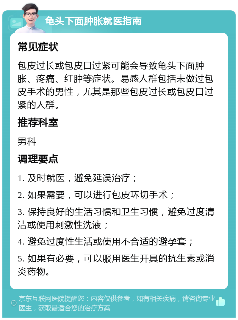 龟头下面肿胀就医指南 常见症状 包皮过长或包皮口过紧可能会导致龟头下面肿胀、疼痛、红肿等症状。易感人群包括未做过包皮手术的男性，尤其是那些包皮过长或包皮口过紧的人群。 推荐科室 男科 调理要点 1. 及时就医，避免延误治疗； 2. 如果需要，可以进行包皮环切手术； 3. 保持良好的生活习惯和卫生习惯，避免过度清洁或使用刺激性洗液； 4. 避免过度性生活或使用不合适的避孕套； 5. 如果有必要，可以服用医生开具的抗生素或消炎药物。