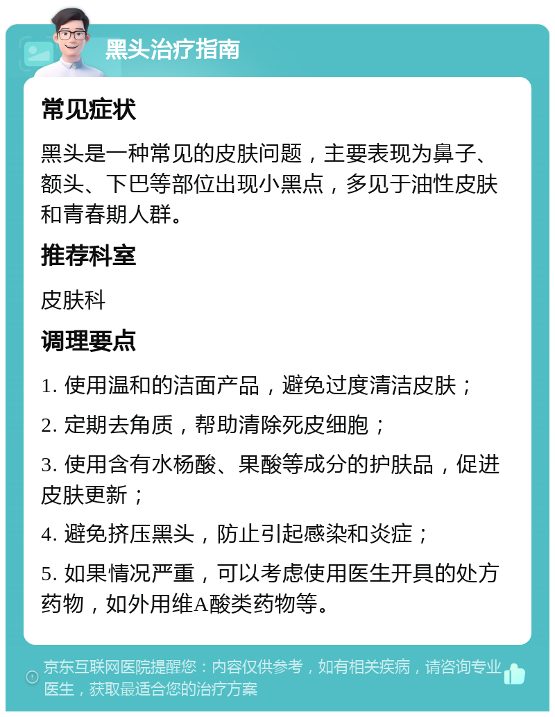 黑头治疗指南 常见症状 黑头是一种常见的皮肤问题，主要表现为鼻子、额头、下巴等部位出现小黑点，多见于油性皮肤和青春期人群。 推荐科室 皮肤科 调理要点 1. 使用温和的洁面产品，避免过度清洁皮肤； 2. 定期去角质，帮助清除死皮细胞； 3. 使用含有水杨酸、果酸等成分的护肤品，促进皮肤更新； 4. 避免挤压黑头，防止引起感染和炎症； 5. 如果情况严重，可以考虑使用医生开具的处方药物，如外用维A酸类药物等。