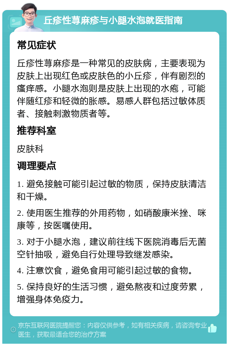 丘疹性荨麻疹与小腿水泡就医指南 常见症状 丘疹性荨麻疹是一种常见的皮肤病，主要表现为皮肤上出现红色或皮肤色的小丘疹，伴有剧烈的瘙痒感。小腿水泡则是皮肤上出现的水疱，可能伴随红疹和轻微的胀感。易感人群包括过敏体质者、接触刺激物质者等。 推荐科室 皮肤科 调理要点 1. 避免接触可能引起过敏的物质，保持皮肤清洁和干燥。 2. 使用医生推荐的外用药物，如硝酸康米挫、咪康等，按医嘱使用。 3. 对于小腿水泡，建议前往线下医院消毒后无菌空针抽吸，避免自行处理导致继发感染。 4. 注意饮食，避免食用可能引起过敏的食物。 5. 保持良好的生活习惯，避免熬夜和过度劳累，增强身体免疫力。