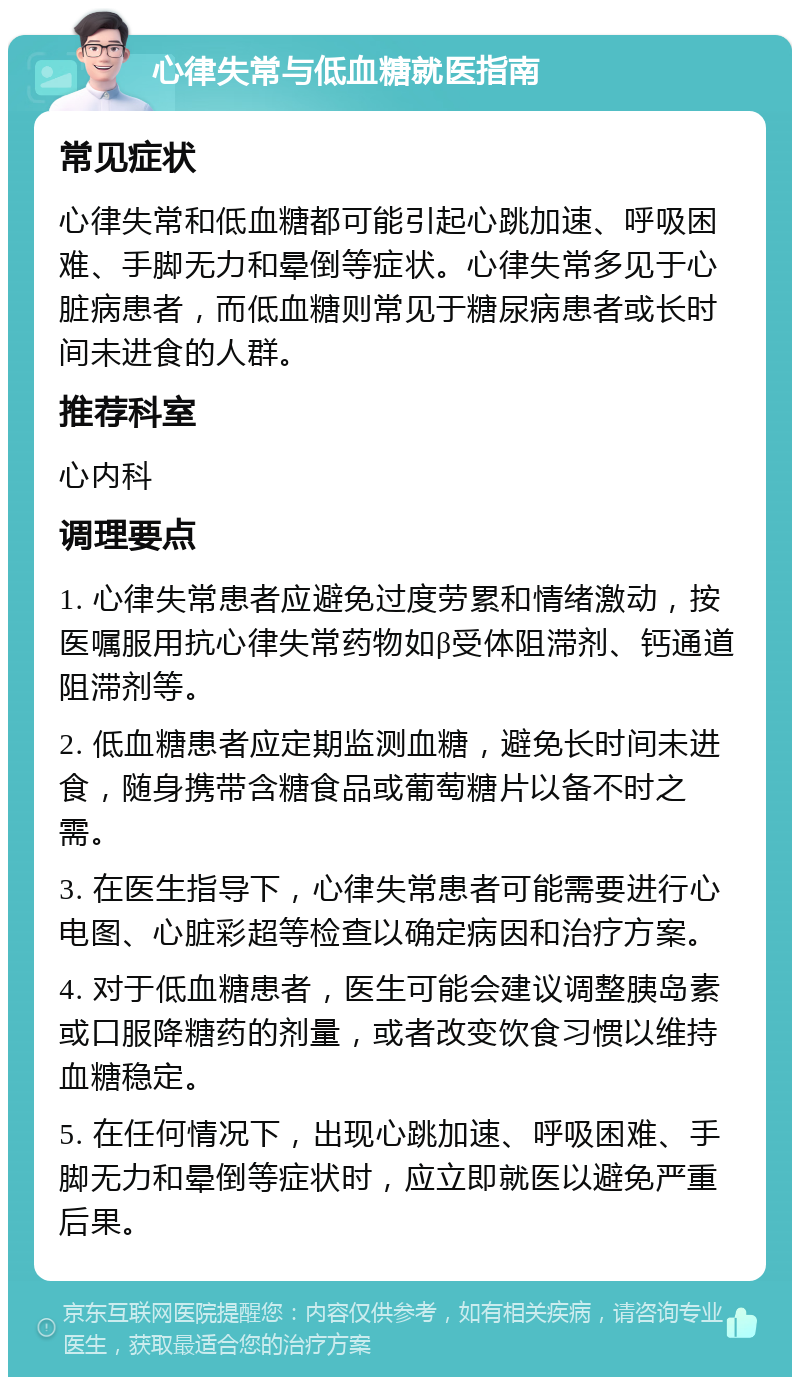 心律失常与低血糖就医指南 常见症状 心律失常和低血糖都可能引起心跳加速、呼吸困难、手脚无力和晕倒等症状。心律失常多见于心脏病患者，而低血糖则常见于糖尿病患者或长时间未进食的人群。 推荐科室 心内科 调理要点 1. 心律失常患者应避免过度劳累和情绪激动，按医嘱服用抗心律失常药物如β受体阻滞剂、钙通道阻滞剂等。 2. 低血糖患者应定期监测血糖，避免长时间未进食，随身携带含糖食品或葡萄糖片以备不时之需。 3. 在医生指导下，心律失常患者可能需要进行心电图、心脏彩超等检查以确定病因和治疗方案。 4. 对于低血糖患者，医生可能会建议调整胰岛素或口服降糖药的剂量，或者改变饮食习惯以维持血糖稳定。 5. 在任何情况下，出现心跳加速、呼吸困难、手脚无力和晕倒等症状时，应立即就医以避免严重后果。