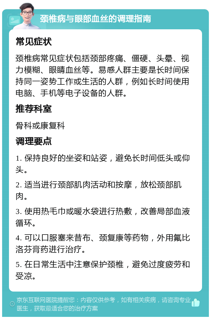 颈椎病与眼部血丝的调理指南 常见症状 颈椎病常见症状包括颈部疼痛、僵硬、头晕、视力模糊、眼睛血丝等。易感人群主要是长时间保持同一姿势工作或生活的人群，例如长时间使用电脑、手机等电子设备的人群。 推荐科室 骨科或康复科 调理要点 1. 保持良好的坐姿和站姿，避免长时间低头或仰头。 2. 适当进行颈部肌肉活动和按摩，放松颈部肌肉。 3. 使用热毛巾或暖水袋进行热敷，改善局部血液循环。 4. 可以口服塞来昔布、颈复康等药物，外用氟比洛芬膏药进行治疗。 5. 在日常生活中注意保护颈椎，避免过度疲劳和受凉。