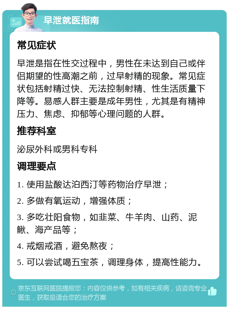 早泄就医指南 常见症状 早泄是指在性交过程中，男性在未达到自己或伴侣期望的性高潮之前，过早射精的现象。常见症状包括射精过快、无法控制射精、性生活质量下降等。易感人群主要是成年男性，尤其是有精神压力、焦虑、抑郁等心理问题的人群。 推荐科室 泌尿外科或男科专科 调理要点 1. 使用盐酸达泊西汀等药物治疗早泄； 2. 多做有氧运动，增强体质； 3. 多吃壮阳食物，如韭菜、牛羊肉、山药、泥鳅、海产品等； 4. 戒烟戒酒，避免熬夜； 5. 可以尝试喝五宝茶，调理身体，提高性能力。